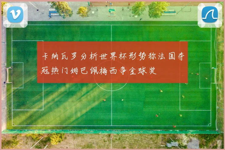 卡纳瓦罗分析世界杯形势称法国夺冠热门姆巴佩梅西争金球奖