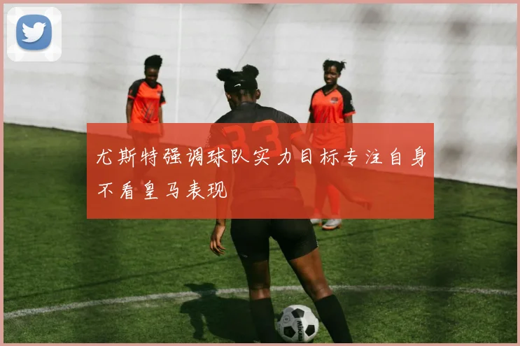 尤斯特强调球队实力目标专注自身不看皇马表现