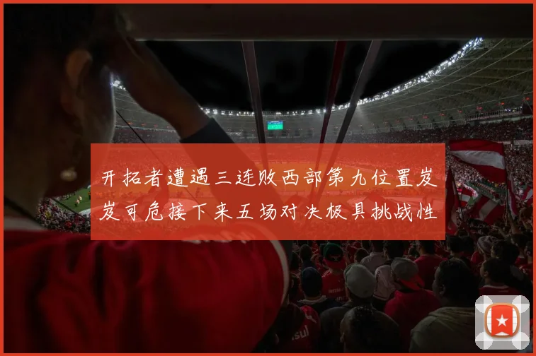 开拓者遭遇三连败西部第九位置岌岌可危接下来五场对决极具挑战性