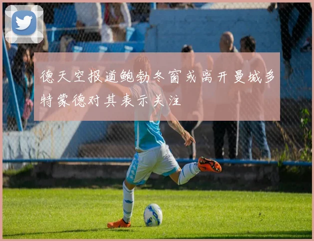 德天空报道鲍勃冬窗或离开曼城多特蒙德对其表示关注