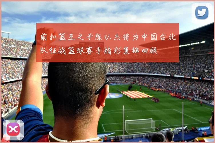 前扣篮王之子陈以杰将为中国台北队征战篮球赛季精彩集锦回顾