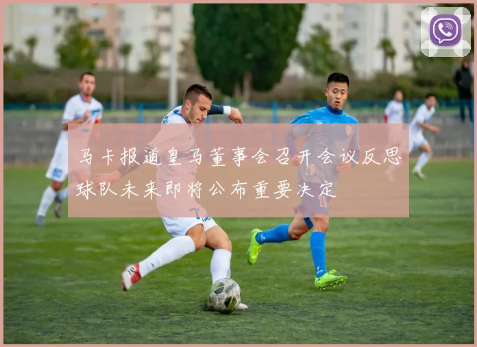 马卡报道皇马董事会召开会议反思球队未来即将公布重要决定