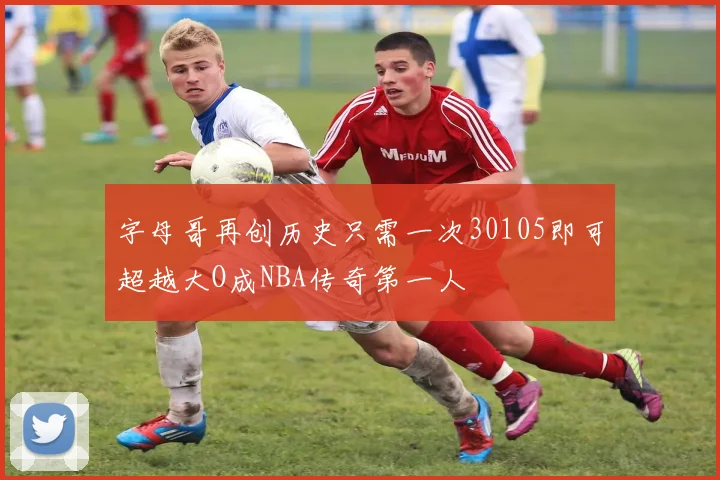 字母哥再创历史只需一次30105即可超越大O成NBA传奇第一人