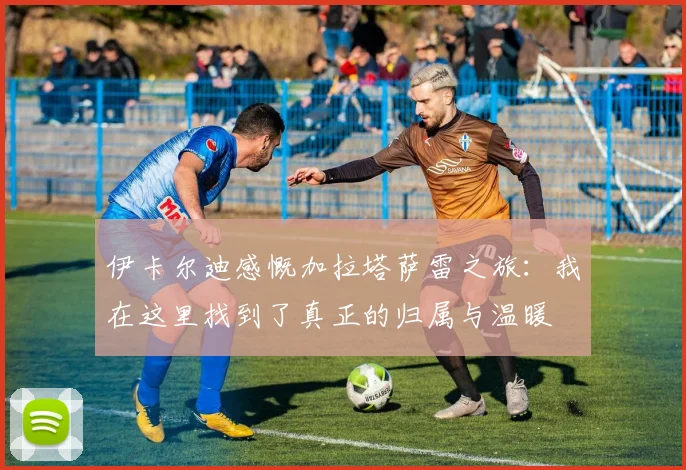 伊卡尔迪感慨加拉塔萨雷之旅：我在这里找到了真正的归属与温暖