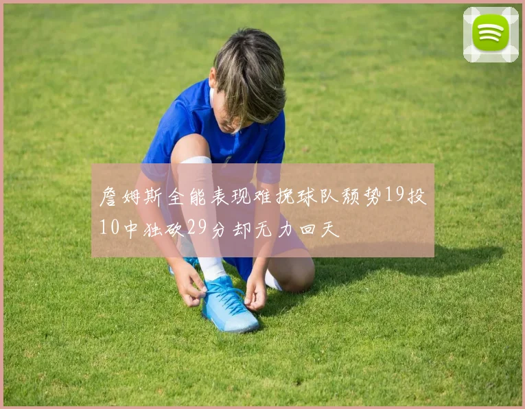 詹姆斯全能表现难挽球队颓势19投10中独砍29分却无力回天