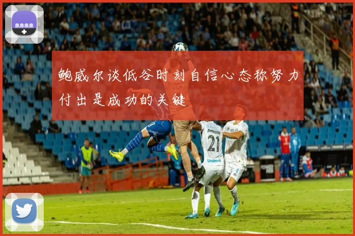 鲍威尔谈低谷时刻自信心态称努力付出是成功的关键