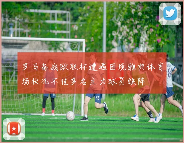 罗马备战欧联杯遭遇困境雅典体育场状况不佳多名主力球员缺阵