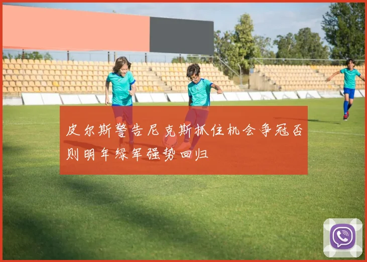 皮尔斯警告尼克斯抓住机会争冠否则明年绿军强势回归