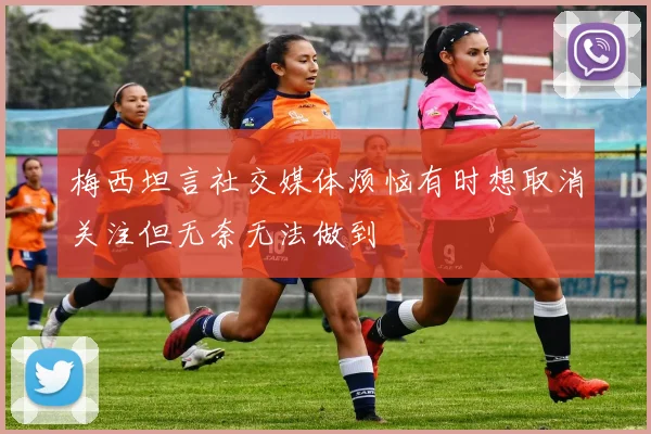 梅西坦言社交媒体烦恼有时想取消关注但无奈无法做到