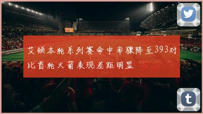 艾顿本轮系列赛命中率骤降至393对比首轮火箭表现差距明显
